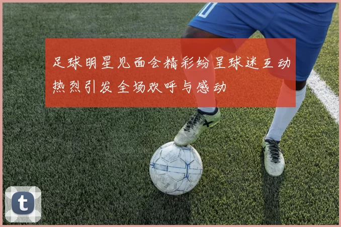 足球明星见面会精彩纷呈球迷互动热烈引发全场欢呼与感动