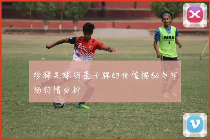 珍稀足球明星卡牌的价值揭秘与市场行情分析