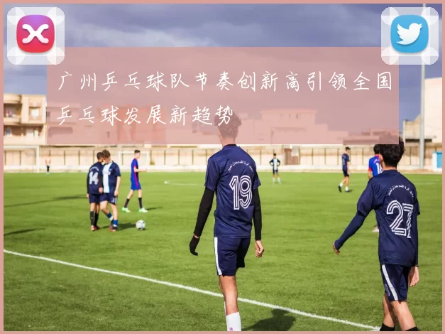广州乒乓球队节奏创新高引领全国乒乓球发展新趋势