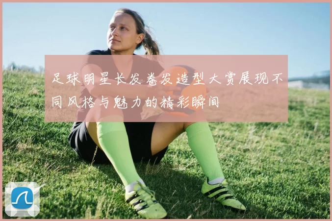 足球明星长发卷发造型大赏展现不同风格与魅力的精彩瞬间