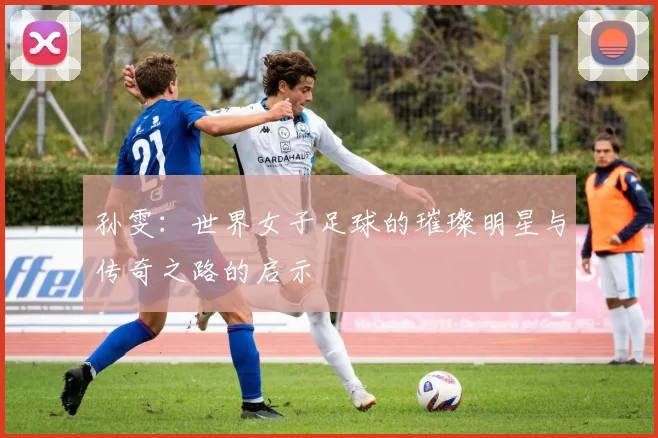 孙雯：世界女子足球的璀璨明星与传奇之路的启示