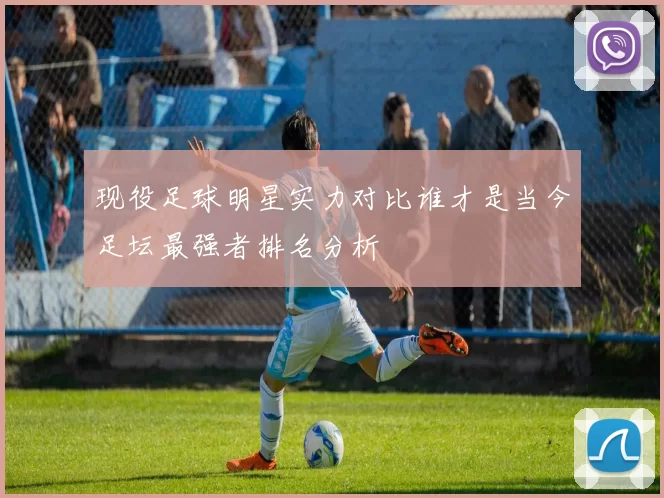 现役足球明星实力对比谁才是当今足坛最强者排名分析