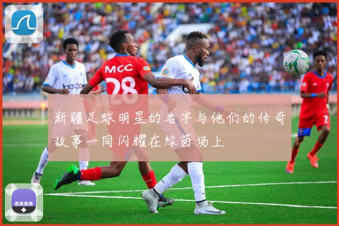 新疆足球明星的名字与他们的传奇故事一同闪耀在绿茵场上
