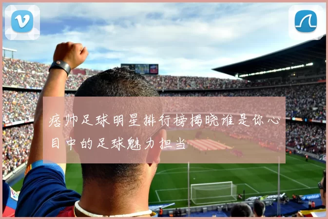 痞帅足球明星排行榜揭晓谁是你心目中的足球魅力担当