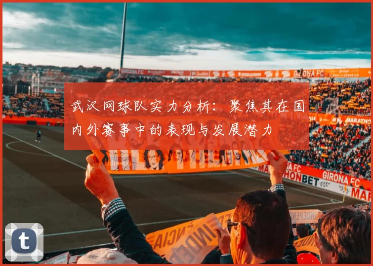 武汉网球队实力分析：聚焦其在国内外赛事中的表现与发展潜力