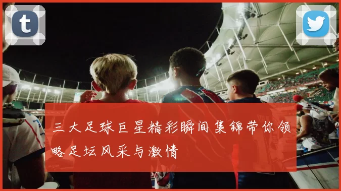 三大足球巨星精彩瞬间集锦带你领略足坛风采与激情