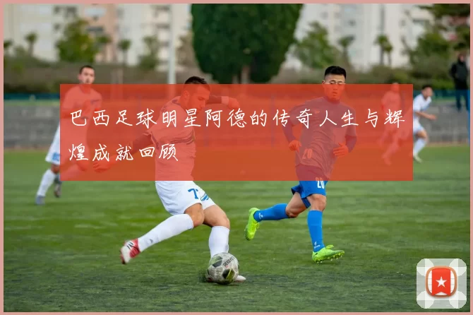 巴西足球明星阿德的传奇人生与辉煌成就回顾