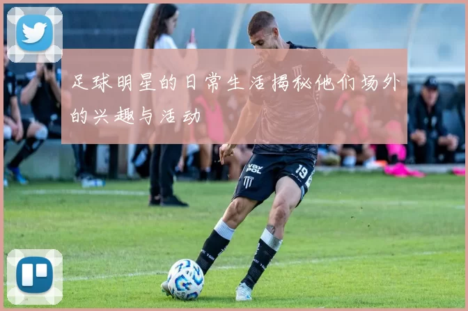足球明星的日常生活揭秘他们场外的兴趣与活动