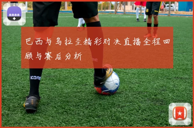 巴西与乌拉圭精彩对决直播全程回顾与赛后分析