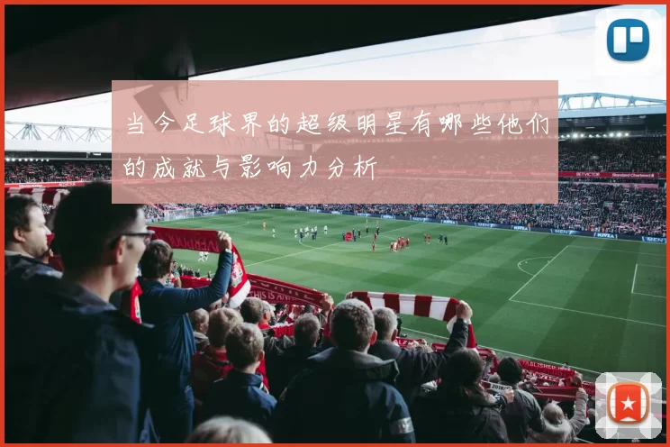 当今足球界的超级明星有哪些他们的成就与影响力分析