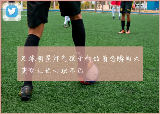 足球明星帅气孩子们的萌态瞬间大集合让你心动不已