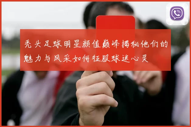 秃头足球明星颜值巅峰揭秘他们的魅力与风采如何征服球迷心灵