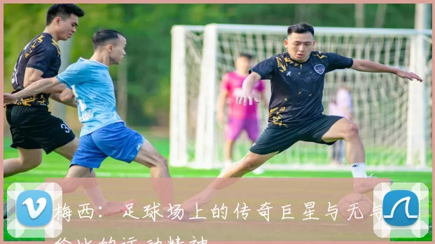 梅西：足球场上的传奇巨星与无与伦比的运动精神