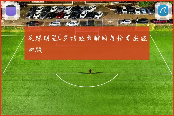 足球明星C罗的经典瞬间与传奇成就回顾