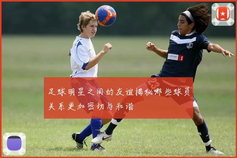 足球明星之间的友谊揭秘哪些球员关系更加密切与和谐