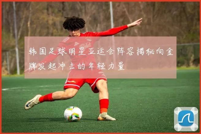 韩国足球明星亚运会阵容揭秘向金牌发起冲击的年轻力量
