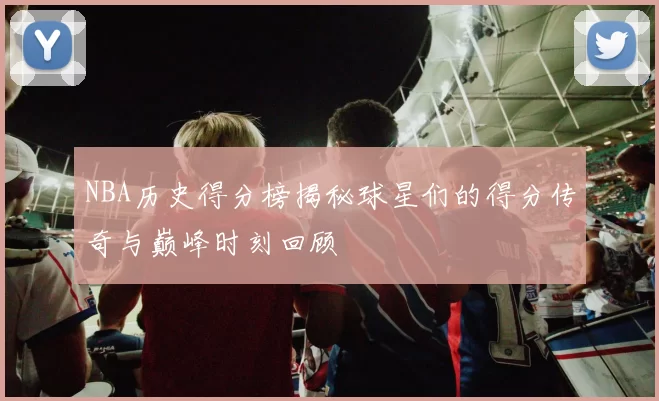 NBA历史得分榜揭秘球星们的得分传奇与巅峰时刻回顾