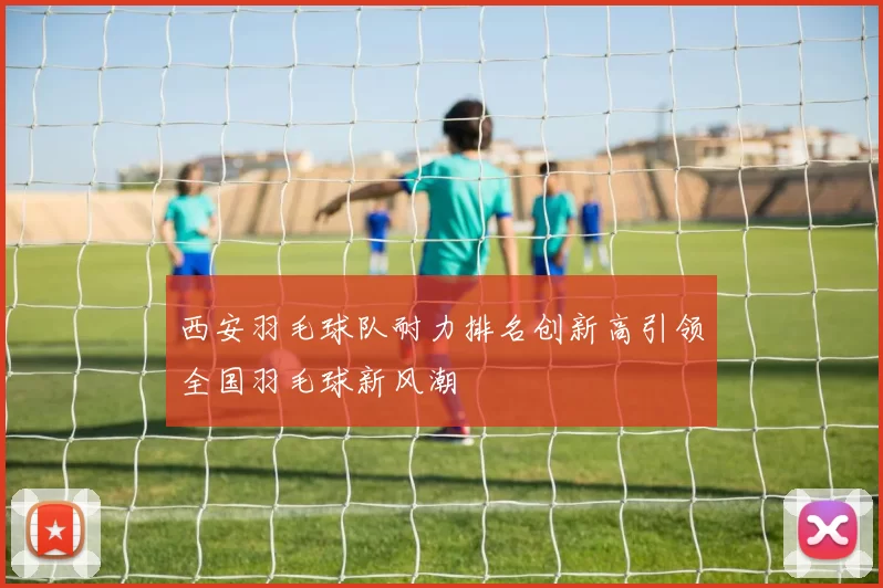 西安羽毛球队耐力排名创新高引领全国羽毛球新风潮