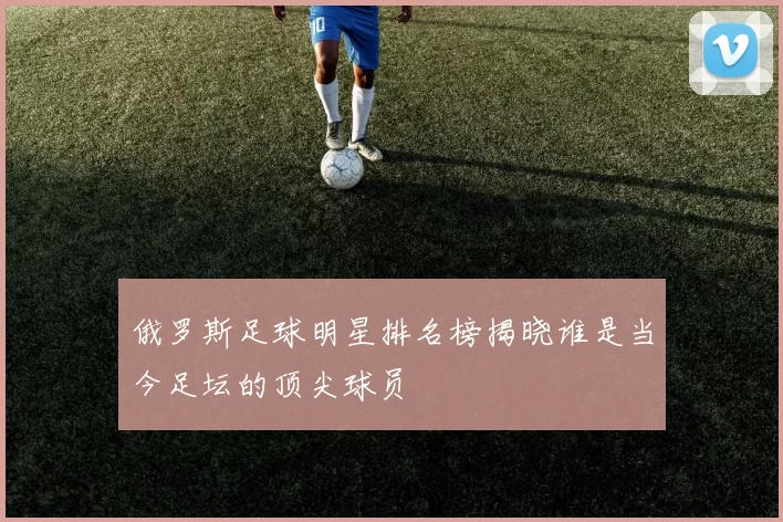 俄罗斯足球明星排名榜揭晓谁是当今足坛的顶尖球员