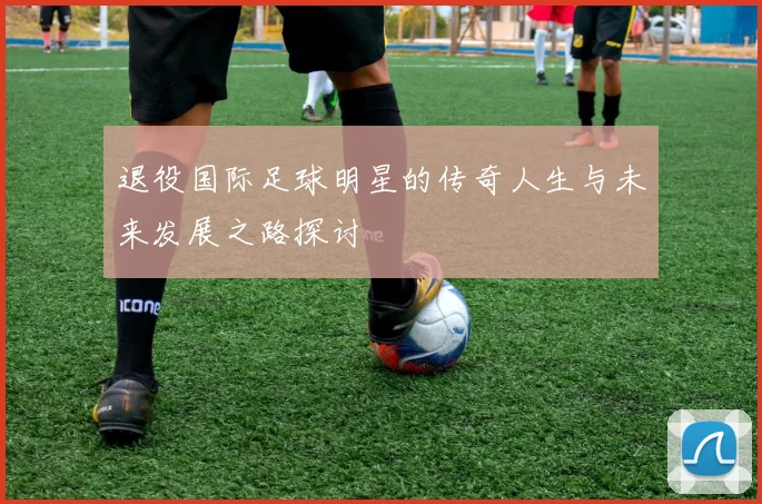 退役国际足球明星的传奇人生与未来发展之路探讨