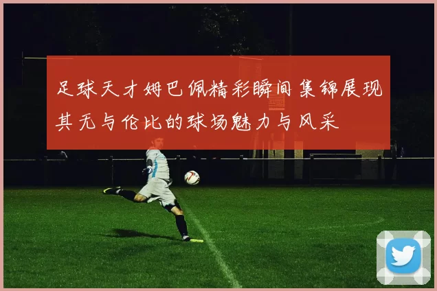 足球天才姆巴佩精彩瞬间集锦展现其无与伦比的球场魅力与风采