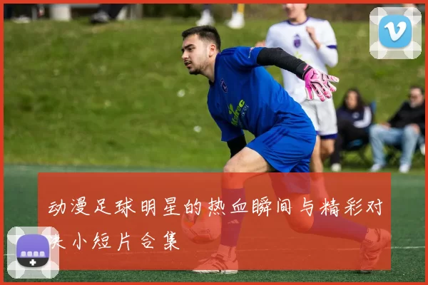 动漫足球明星的热血瞬间与精彩对决小短片合集