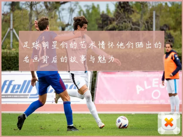 足球明星们的艺术情怀他们晒出的名画背后的故事与魅力