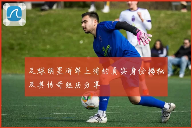 足球明星海军上将的真实身份揭秘及其传奇经历分享