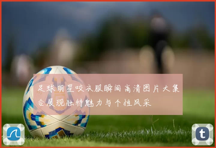 足球明星咬衣服瞬间高清图片大集合展现独特魅力与个性风采