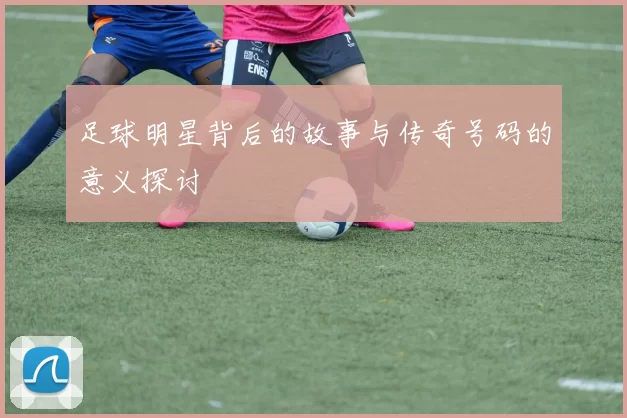 足球明星背后的故事与传奇号码的意义探讨