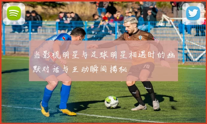 当影视明星与足球明星相遇时的幽默对话与互动瞬间揭秘