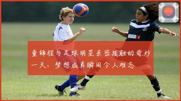 童锦程与足球明星亲密接触的奇妙一天，梦想成真瞬间令人难忘