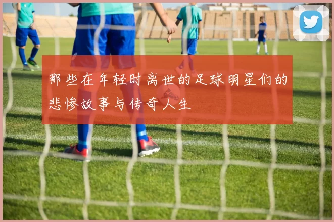 那些在年轻时离世的足球明星们的悲惨故事与传奇人生