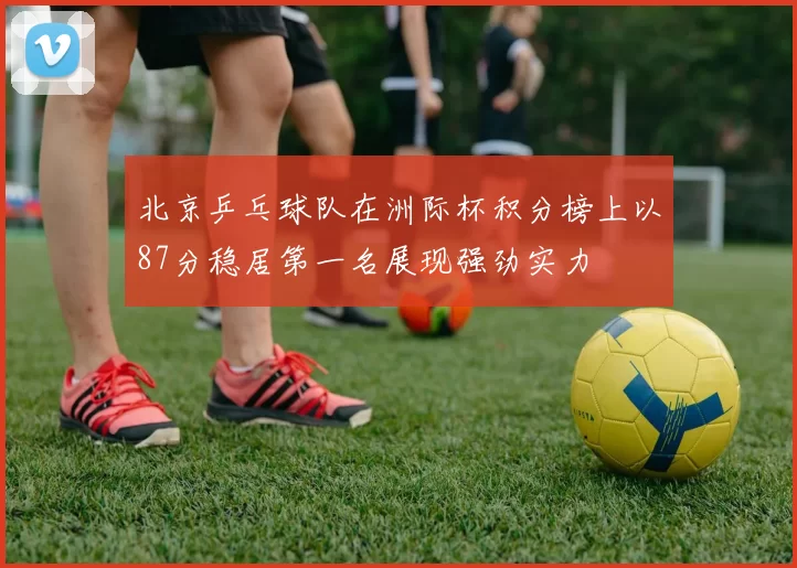 北京乒乓球队在洲际杯积分榜上以87分稳居第一名展现强劲实力