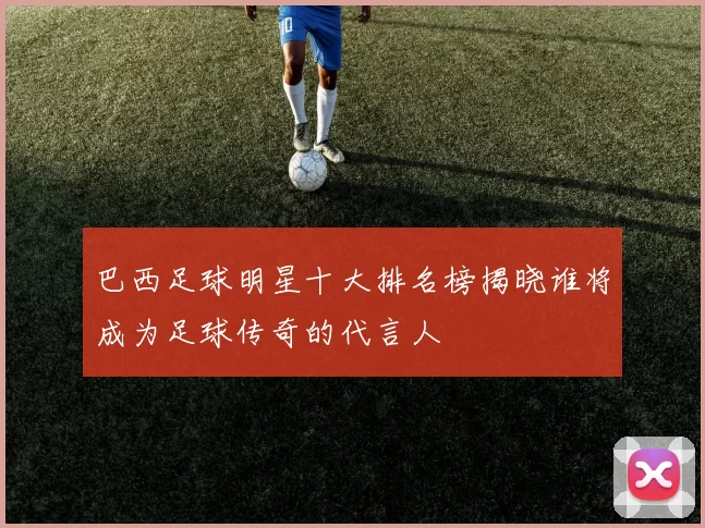 巴西足球明星十大排名榜揭晓谁将成为足球传奇的代言人
