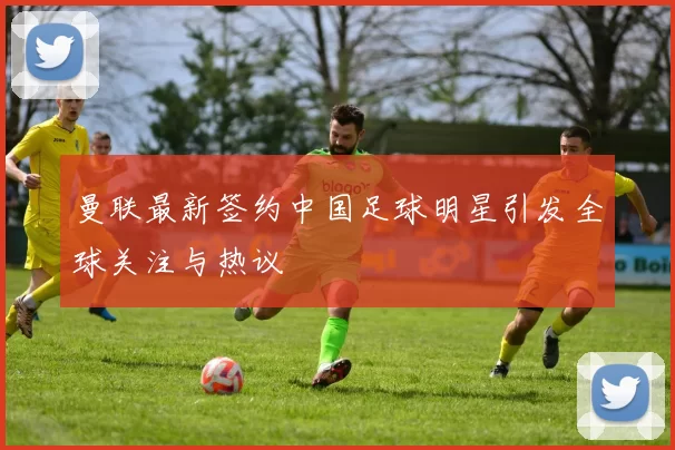 曼联最新签约中国足球明星引发全球关注与热议