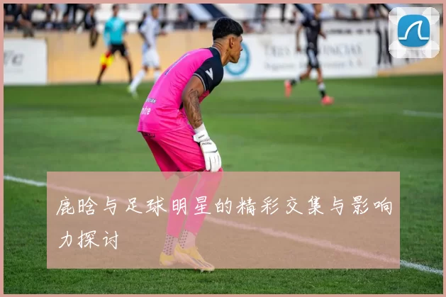 鹿晗与足球明星的精彩交集与影响力探讨