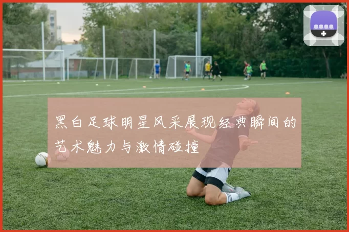 黑白足球明星风采展现经典瞬间的艺术魅力与激情碰撞