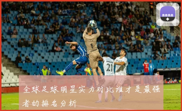全球足球明星实力对比谁才是最强者的排名分析