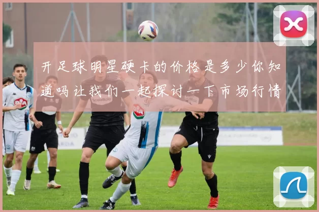 开足球明星硬卡的价格是多少你知道吗让我们一起探讨一下市场行情