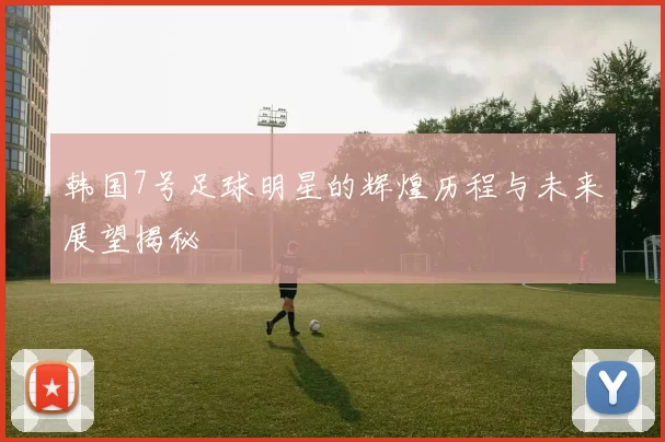 韩国7号足球明星的辉煌历程与未来展望揭秘