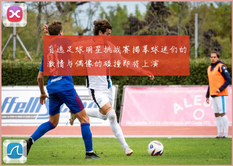 盲选足球明星挑战赛揭幕球迷们的激情与偶像的碰撞即将上演