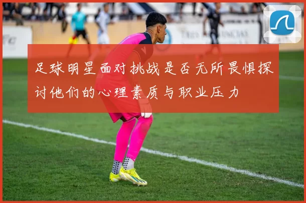 足球明星面对挑战是否无所畏惧探讨他们的心理素质与职业压力