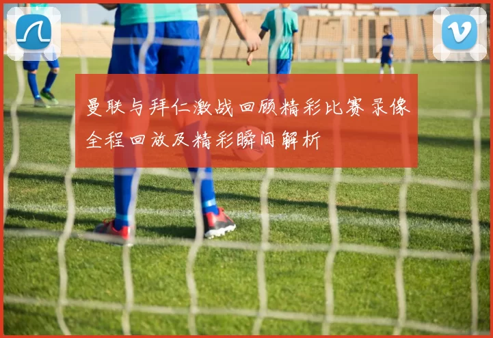 曼联与拜仁激战回顾精彩比赛录像全程回放及精彩瞬间解析