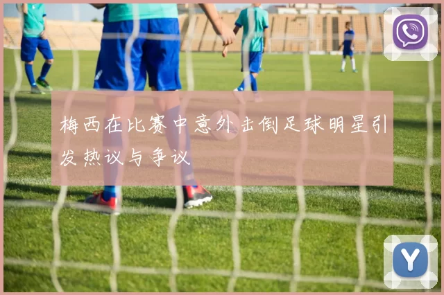 梅西在比赛中意外击倒足球明星引发热议与争议
