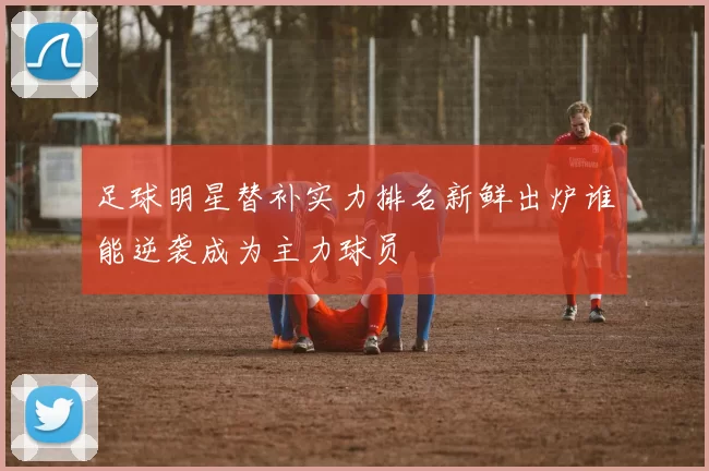 足球明星替补实力排名新鲜出炉谁能逆袭成为主力球员