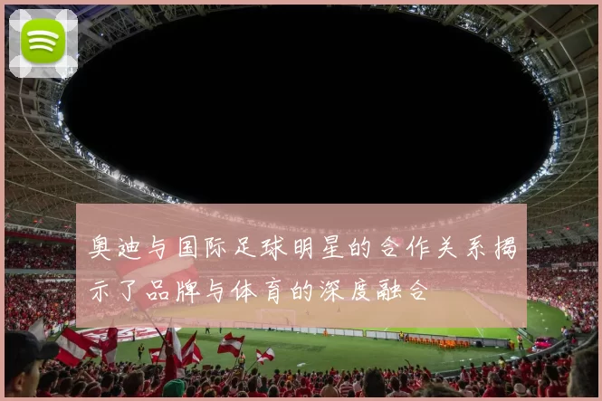 奥迪与国际足球明星的合作关系揭示了品牌与体育的深度融合