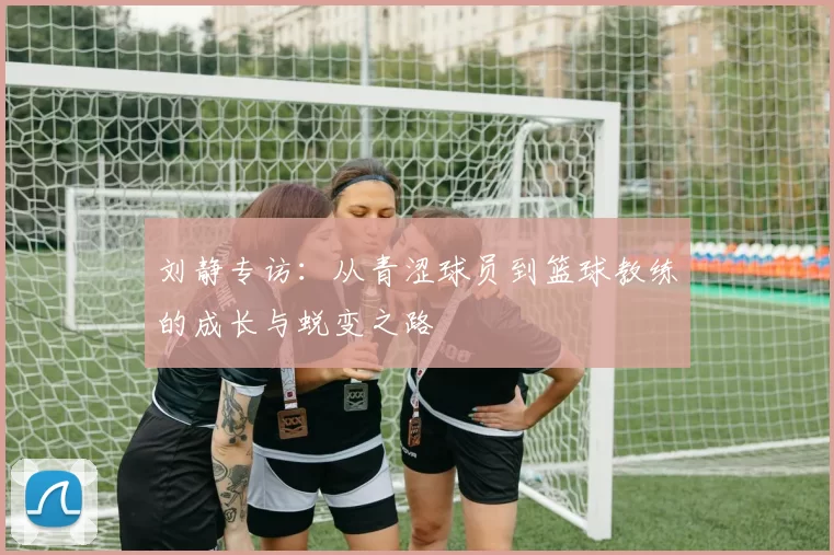 刘静专访：从青涩球员到篮球教练的成长与蜕变之路