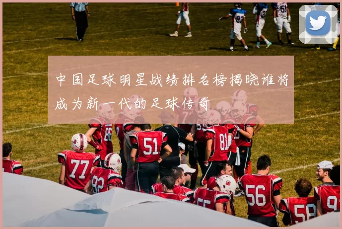 中国足球明星战绩排名榜揭晓谁将成为新一代的足球传奇