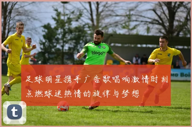 足球明星携手广告歌唱响激情时刻点燃球迷热情的旋律与梦想